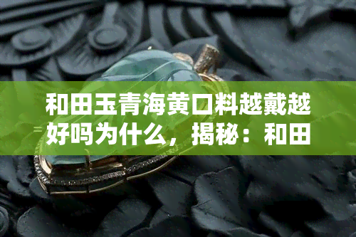 和田玉青海黄口料越戴越好吗为什么，揭秘：和田玉青海黄口料越戴越好？原因解析！