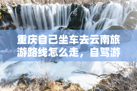 重庆自己坐车去云南旅游路线怎么走，自驾游攻略：重庆到云南的详细路线规划