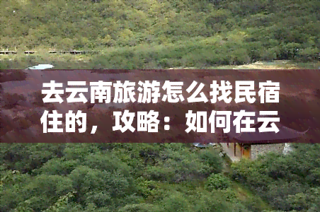 去云南旅游怎么找民宿住的，攻略：如何在云南旅游中找到合适的民宿住宿？