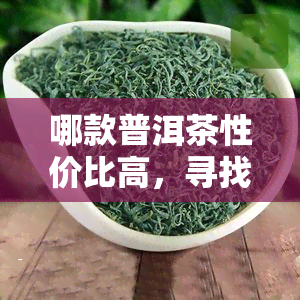 哪款普洱茶性价比高，寻找性价比高的普洱茶？看这篇就对了！