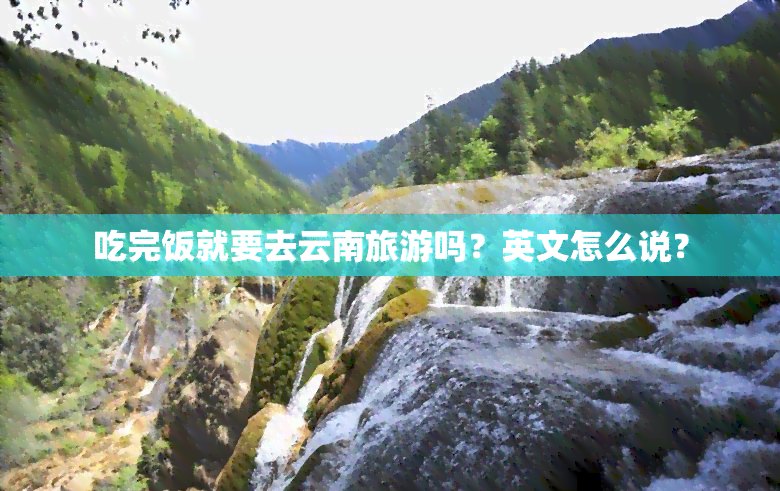 吃完饭就要去云南旅游吗？英文怎么说？