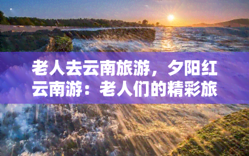 老人去云南旅游，夕阳红云南游：老人们的精彩旅程