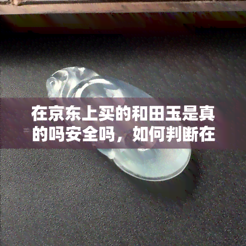 在京东上买的和田玉是真的吗安全吗，如何判断在京东上购买的和田玉是否真实？购物安全问题解析