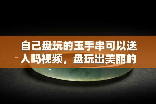 自己盘玩的玉手串可以送人吗视频，盘玩出美丽的玉手串，你会选择送人吗？看这里！