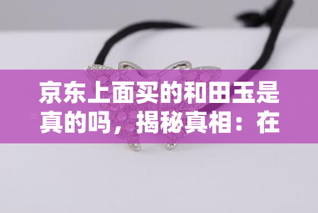 京东上面买的和田玉是真的吗，揭秘真相：在京东购买的和田玉是否为真？