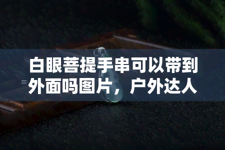 白眼菩提手串可以带到外面吗图片，户外达人的必备装备：白眼菩提手串，能否携带出门看图解析