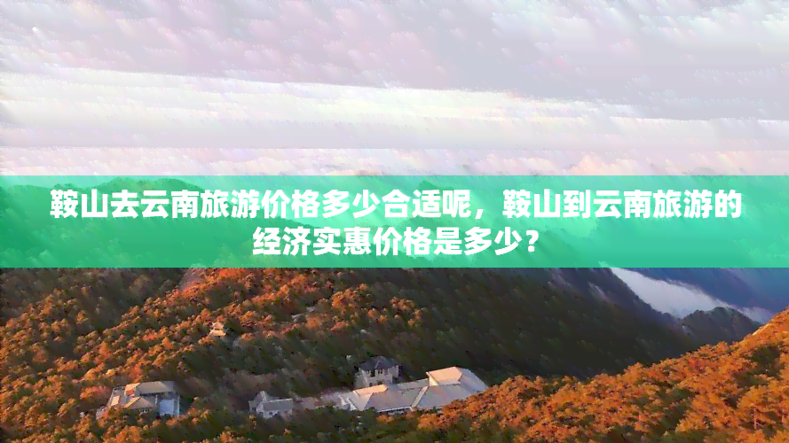 鞍山去云南旅游价格多少合适呢，鞍山到云南旅游的经济实惠价格是多少？