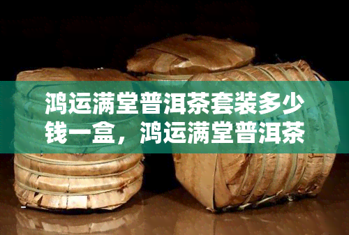 鸿运满堂普洱茶套装多少钱一盒，鸿运满堂普洱茶套装，超值价格一盒尽享！