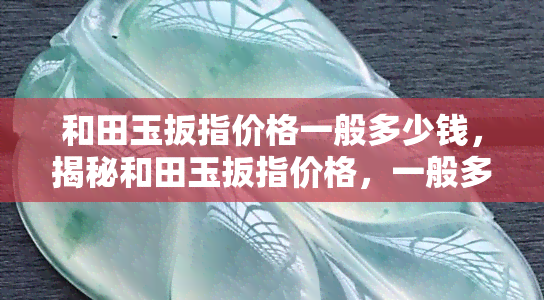 和田玉扳指价格一般多少钱，揭秘和田玉扳指价格，一般多少钱可以入手？