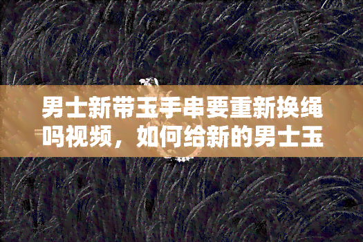 男士新带玉手串要重新换绳吗视频，如何给新的男士玉手串更换绳子？看视频教程！