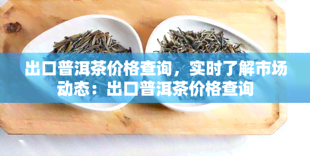 出口普洱茶价格查询，实时了解市场动态：出口普洱茶价格查询