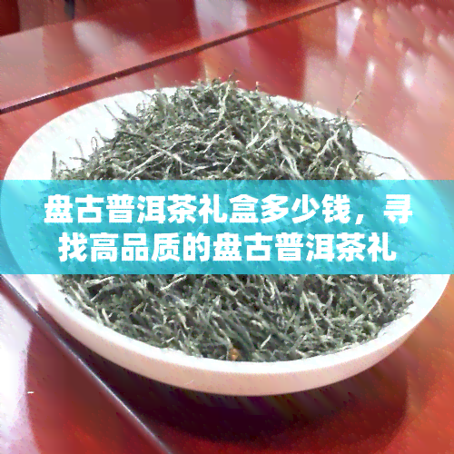 盘古普洱茶礼盒多少钱，寻找高品质的盘古普洱茶礼盒？价格是多少？