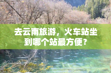 去云南旅游，火车站坐到哪个站最方便？