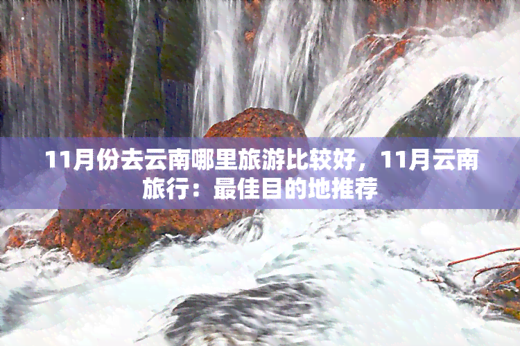 11月份去云南哪里旅游比较好，11月云南旅行：更佳目的地推荐