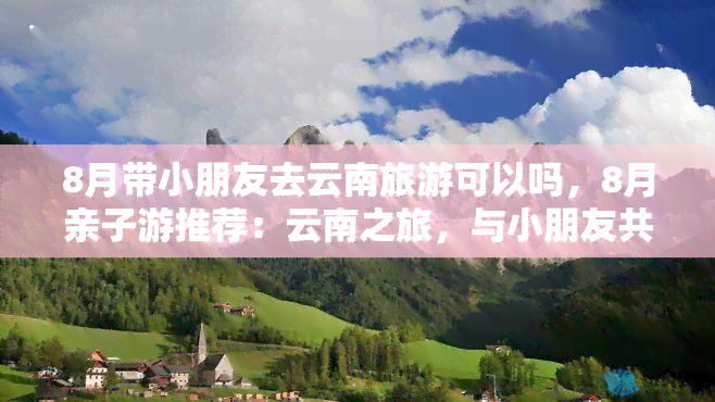 8月带小朋友去云南旅游可以吗，8月亲子游推荐：云南之旅，与小朋友共度美好假期！