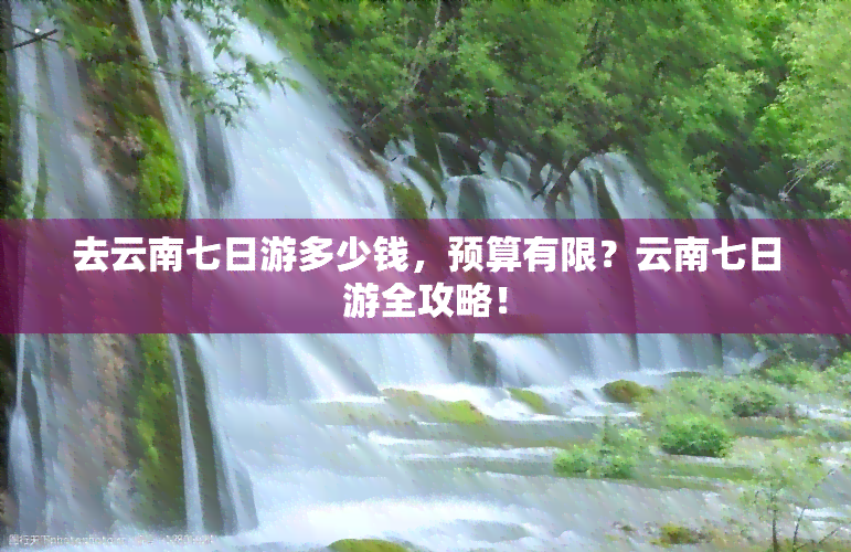 去云南七日游多少钱，预算有限？云南七日游全攻略！