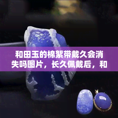 和田玉的棉絮带戴久会消失吗图片，长久佩戴后，和田玉的棉絮带是否会消失？看图解析