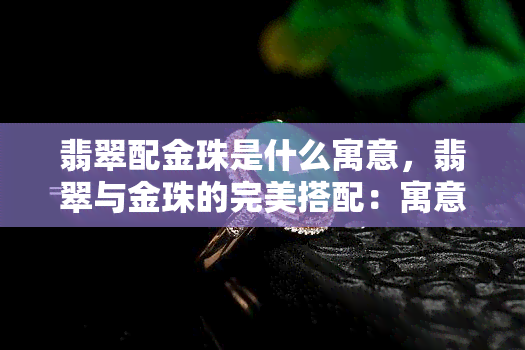 翡翠配金珠是什么寓意，翡翠与金珠的完美搭配：寓意吉祥富贵