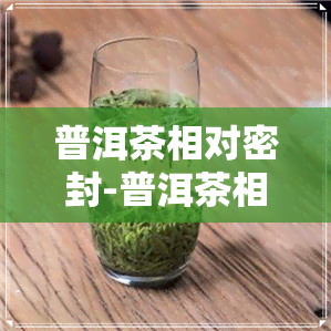 普洱茶相对密封-普洱茶相对密封能放多久