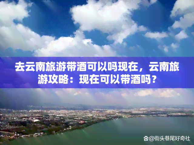 去云南旅游带酒可以吗现在，云南旅游攻略：现在可以带酒吗？