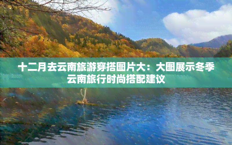 十二月去云南旅游穿搭图片大：大图展示冬季云南旅行时尚搭配建议