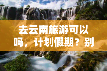 去云南旅游可以吗，计划假期？别错过！云南旅游，你值得拥有！