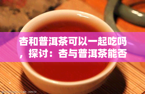 杏和普洱茶可以一起吃吗，探讨：杏与普洱茶能否一同食用？