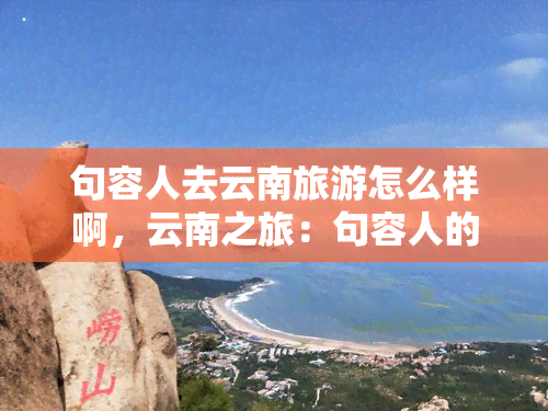 句容人去云南旅游怎么样啊，云南之旅：句容人的理想之选？