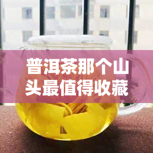 普洱茶那个山头最值得收藏，探秘普洱茶收藏：哪个山头的茶叶更具价值？