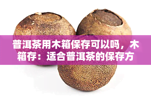 普洱茶用木箱保存可以吗，木箱存：适合普洱茶的保存方式吗？