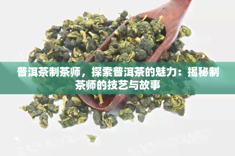 普洱茶制茶师，探索普洱茶的魅力：揭秘制茶师的技艺与故事