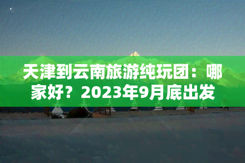 天津到云南旅游纯玩团：哪家好？2023年9月底出发有团吗？