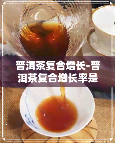 普洱茶复合增长-普洱茶复合增长率是多少