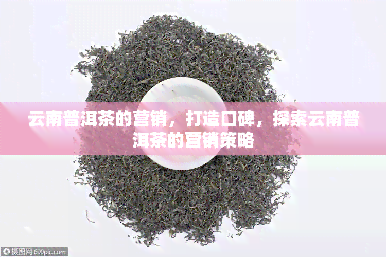 云南普洱茶的营销，打造口碑，探索云南普洱茶的营销策略