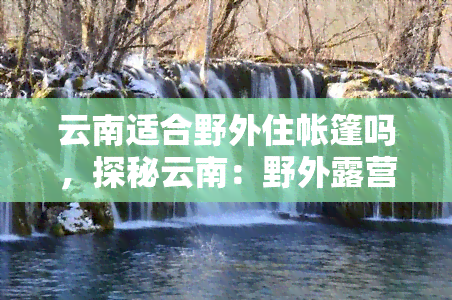 云南适合野外住帐篷吗，探秘云南：野外露营是否适合？