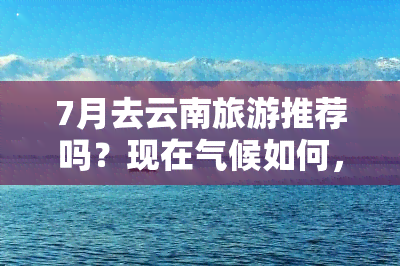 7月去云南旅游推荐吗？现在气候如何，需准备什么？