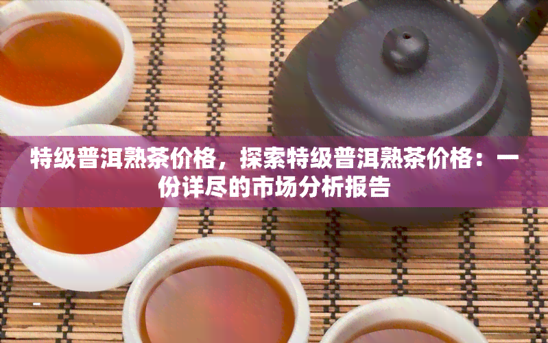 特级普洱熟茶价格，探索特级普洱熟茶价格：一份详尽的市场分析报告