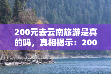 200元去云南旅游是真的吗，真相揭示：200元去云南旅游是否真实可行？——用户分享经验与建议