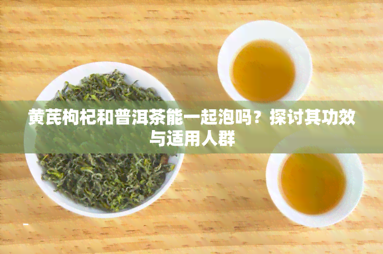 黄芪枸杞和普洱茶能一起泡吗？探讨其功效与适用人群