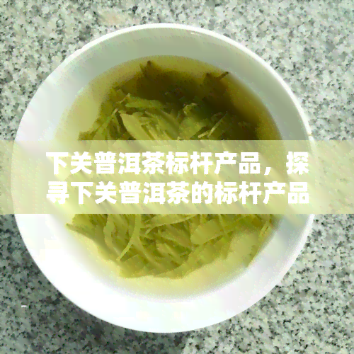 下关普洱茶标杆产品，探寻下关普洱茶的标杆产品，领略茶文化的独特魅力