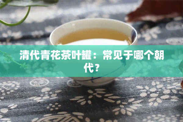 清代青花茶叶罐：常见于哪个朝代？