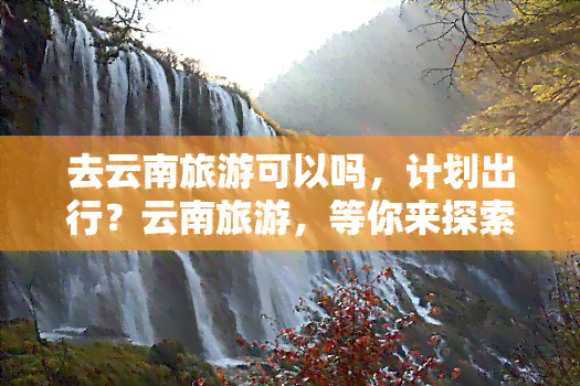 去云南旅游可以吗，计划出行？云南旅游，等你来探索！