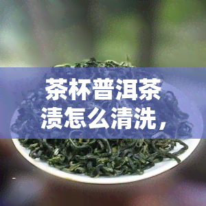 茶杯普洱茶渍怎么清洗，如何清洗茶杯中的普洱茶渍？