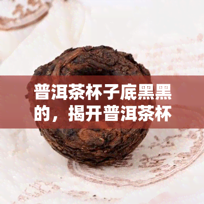 普洱茶杯子底黑黑的，揭开普洱茶杯底黑色的秘密：原因与处理方法