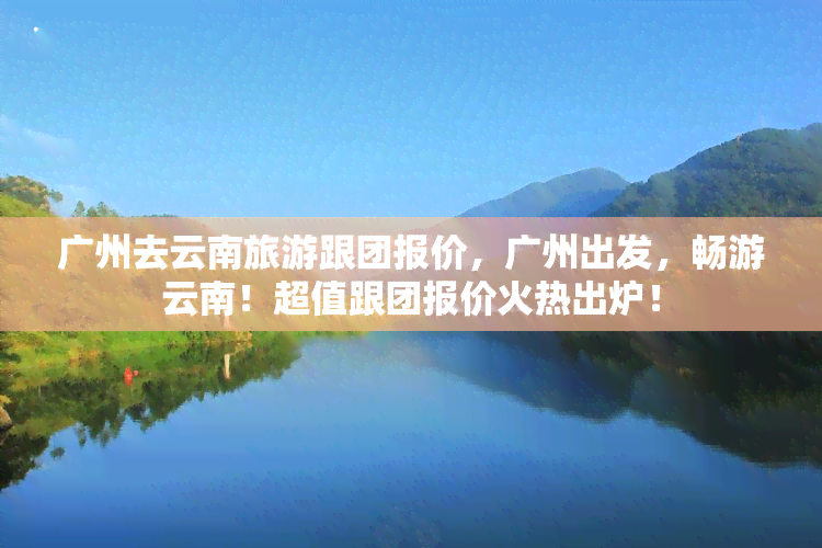 广州去云南旅游跟团报价，广州出发，畅游云南！超值跟团报价火热出炉！