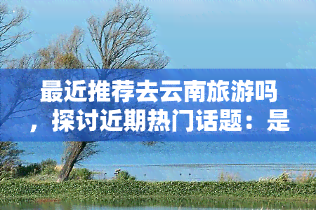 最近推荐去云南旅游吗，探讨近期热门话题：是否应该前往云南旅游？——用户热议