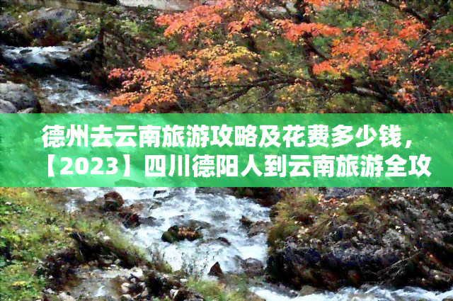 德州去云南旅游攻略及花费多少钱，【2023】四川德阳人到云南旅游全攻略 费用预算！超详细行程规划、必玩景点推荐