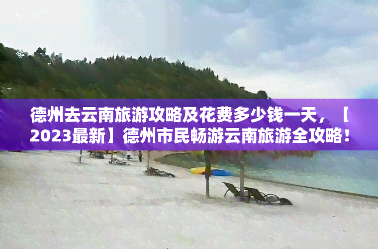 德州去云南旅游攻略及花费多少钱一天，【2023最新】德州市民畅游云南旅游全攻略！超详细费用预算分析，一次搞定！