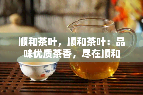 顺和茶叶，顺和茶叶：品味优质茶香，尽在顺和