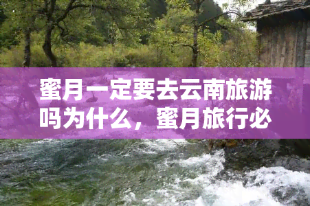 蜜月一定要去云南旅游吗为什么，蜜月旅行必选？揭秘云南旅游的魅力所在！